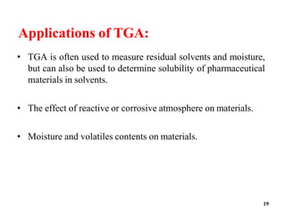 19
Applications of TGA:
• TGA is often used to measure residual solvents and moisture,
but can also be used to determine solubility of pharmaceutical
materials in solvents.
• The effect of reactive or corrosive atmosphere on materials.
• Moisture and volatiles contents on materials.
 