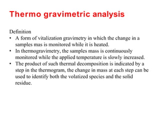 Thermo gravimetric analysis
Definition
• A form of vitalization gravimetry in which the change in a
samples mas is monitored while it is heated.
• In thermogravimetry, the samples mass is continuously
monitored while the applied temperature is slowly increased.
• The product of such thermal decomposition is indicated by a
step in the thermogram, the change in mass at each step can be
used to identify both the volatized species and the solid
residue.
 