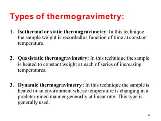 4
Types of thermogravimetry:
1. Isothermal or static thermogravimetry: In this technique
the sample weight is recorded as function of time at constant
temperature.
2. Quasistatic thermogravimetry: In this technique the sample
is heated to constant weight at each of series of increasing
temperatures.
3. Dynamic thermogravimetry: In this technique the sample is
heated in an environment whose temperature is changing in a
predetermined manner generally at linear rate. This type is
generally used.
 