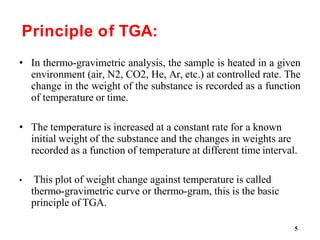 5
Principle of TGA:
• In thermo-gravimetric analysis, the sample is heated in a given
environment (air, N2, CO2, He, Ar, etc.) at controlled rate. The
change in the weight of the substance is recorded as a function
of temperature or time.
• The temperature is increased at a constant rate for a known
initial weight of the substance and the changes in weights are
recorded as a function of temperature at different time interval.
• This plot of weight change against temperature is called
thermo-gravimetric curve or thermo-gram, this is the basic
principle of TGA.
 