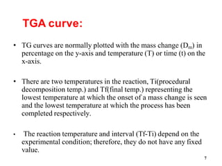 7
TGA curve:
• TG curves are normally plotted with the mass change (Dm) in
percentage on the y-axis and temperature (T) or time (t) on the
x-axis.
• There are two temperatures in the reaction, Ti(procedural
decomposition temp.) and Tf(final temp.) representing the
lowest temperature at which the onset of a mass change is seen
and the lowest temperature at which the process has been
completed respectively.
• The reaction temperature and interval (Tf-Ti) depend on the
experimental condition; therefore, they do not have any fixed
value.
 