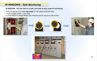16
IR WINDOWS - Safe Monitoring
IR WINDOW - TIC Can View in a safe, time less & easy mode of monitoring
IN ELECTRICAL SYSTEM VOLTAGE IS THE MAIN PERCEPTION
a. Low voltage panels - open door
b. From Medium voltage Metal Clad onwards panels require an IR window
 