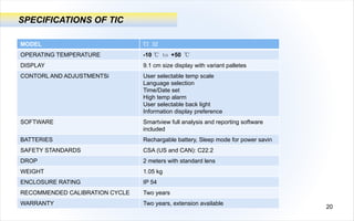20
SPECIFICATIONS OF TIC
MODEL TI 32
OPERATING TEMPERATURE -10 ℃ to +50 ℃
DISPLAY 9.1 cm size display with variant palletes
CONTORL AND ADJUSTMENTSi User selectable temp scale
Language selection
Time/Date set
High temp alarm
User selectable back light
Information display preference
SOFTWARE Smartview full analysis and reporting software
included
BATTERIES Rechargable battery, Sleep mode for power savin
SAFETY STANDARDS CSA (US and CAN): C22.2
DROP 2 meters with standard lens
WEIGHT 1.05 kg
ENCLOSURE RATING IP 54
RECOMMENDED CALIBRATION CYCLE Two years
WARRANTY Two years, extension available
 