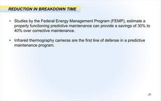 21
REDUCTION IN BREAKDOWN TIME
• Studies by the Federal Energy Management Program (FEMP), estimate a
properly functioning predictive maintenance can provide a savings of 30% to
40% over corrective maintenance.
• Infrared thermography cameras are the first line of defense in a predictive
maintenance program.
 