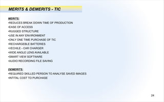 MERITS:
•REDUCES BREAK DOWN TIME OF PRODUCTION
•EASE OF ACCESS
•RUGGED STRUCTURE
•USE IN ANY ENVIRONMENT
•ONLY ONE TIME PURCHASE OF TIC
•RECHARGEBLE BATTERIES
•VECHILE - CAR CHARGER
•WIDE ANGLE LENS AVAILABLE
•SMART VIEW SOFTWARE
•AUDIO RECORDING FILE SAVING
DEMERITS:
•REQUIRED SKILLED PERSON TO ANALYSE SAVED IMAGES
•INTITAL COST TO PURCHASE
24
MERITS & DEMERITS - TIC
 