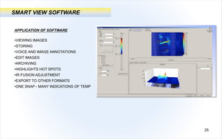 SMART VIEW SOFTWARE
APPLICATION OF SOFTWARE
•VIEWING IMAGES
•STORING
•VOICE AND IMAGE ANNOTATIONS
•EDIT IMAGES
•ARCHIVING
•HIGHLIGHTS HOT SPOTS
•IR FUSION ADJUSTMENT
•EXPORT TO OTHER FORMATS
•ONE SNAP - MANY INDICATIONS OF TEMP
25
 