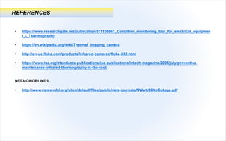 REFERENCES
• https://www.researchgate.net/publication/311105981_Condition_monitoring_tool_for_electrical_equipmen
t_-_Thermography
• https://en.wikipedia.org/wiki/Thermal_imaging_camera
• http://en-us.fluke.com/products/infrared-cameras/fluke-ti32.html
• https://www.isa.org/standards-publications/isa-publications/intech-magazine/2005/july/preventive-
maintenance-infrared-thermography-is-the-tool/
NETA GUIDELINES
• http://www.netaworld.org/sites/default/files/public/neta-journals/NWwtr06NoOutage.pdf
 
