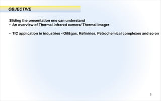 OBJECTIVE
Sliding the presentation one can understand
• An overview of Thermal Infrared camera/ Thermal Imager
• TIC application in industries - Oil&gas, Refiniries, Petrochemical complexes and so on
3
 
