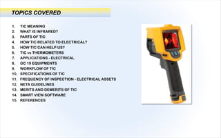 1. TIC MEANING
2. WHAT IS INFRARED?
3. PARTS OF TIC
4. HOW TIC RELATED TO ELECTRICAL?
5. HOW TIC CAN HELP US?
6. TIC vs THERMOMETERS
7. APPLICATIONS - ELECTRICAL
8. GC 19 EQUIPMENTS
9. WORKFLOW OF TIC
10. SPECIFICATIONS OF TIC
11. FREQUENCY OF INSPECTION - ELECTRICAL ASSETS
12. NETA GUIDELINES
13. MERITS AND DEMERITS OF TIC
14. SMART VIEW SOFTWARE
15. REFERENCES
TOPICS COVERED
 