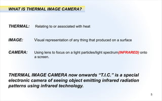 THERMAL: Relating to or associated with heat
WHAT IS THERMAL IMAGE CAMERA?
IMAGE: Visual representation of any thing that produced on a surface
CAMERA: Using lens to focus on a light particles/light spectrum(INFRARED) onto
a screen.
THERMAL IMAGE CAMERA now onwards “T.I.C.” is a special
electronic camera of seeing object emitting infrared radiation
patterns using infrared technology.
5
 