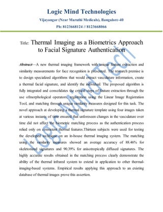 Logic Mind Technologies
Vijayangar (Near Maruthi Medicals), Bangalore-40
Ph: 8123668124 // 8123668066
Title: Thermal Imaging as a Biometrics Approach
to Facial Signature Authentication
Abstract—A new thermal imaging framework with unique feature extraction and
similarity measurements for face recognition is presented. The research premise is
to design specialized algorithms that would extract vasculature information, create
a thermal facial signature, and identify the individual. The proposed algorithm is
fully integrated and consolidates the critical steps of feature extraction through the
use ofmorphological operators, registration using the Linear Image Registration
Tool, and matching through unique similarity measures designed for this task. The
novel approach at developing a thermal signature template using four images taken
at various instants of time ensured that unforeseen changes in the vasculature over
time did not affect the biometric matching process as the authentication process
relied only on consistent thermal features.Thirteen subjects were used for testing
the developed technique on an in-house thermal imaging system. The matching
using the similarity measures showed an average accuracy of 88.46% for
skeletonized signatures and 90.39% for anisotropically diffused signatures. The
highly accurate results obtained in the matching process clearly demonstrate the
ability of the thermal infrared system to extend in application to other thermal-
imaging-based systems. Empirical results applying this approach to an existing
database of thermal images prove this assertion.
 