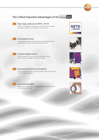 The 5 Most Important Advantages of the Testo 875

 1.   High image quality due to NETD < 80 mK
      Thanks to a temperature resolution of < 80 mK, even the smallest
      temperature differences are visible with the Testo 875.




 2.   Exchangeable lenses
      A wide angled telephoto lens allow you to see the different sizes
      and distances of measurement objects (Testo 875-2).




 3.   Integrated digital camera
      With the Testo 875-2 you can store a real image of every
      measurement site parallel to the infrared image.




 4.   Automatic Hot/Cold Spot Recognition
      Critical temperature status is directly displayed using the automatic
      Hot-Cold-Spot recognition




 5.   Lens protection glass
      The germanium lens protection glass protects the optics from dirt
      and scratching (optional).




                                                                              11
 