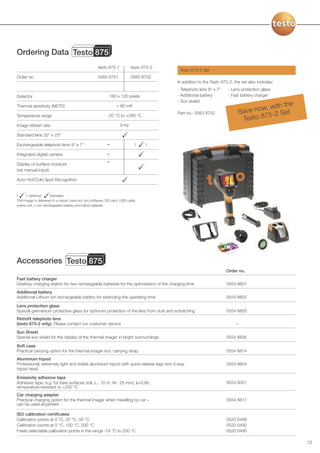 Ordering Data Testo 875
                                                      testo 875-1           testo 875-2
                                                                                           Testo 875-2 Set
Order no.                                             0560 8751             0560 8752
                                                                                          In addition to the Testo 875-2, the set also includes:
                                                                                          - Telephoto lens 9° x 7°    - Lens protection glass
Detector                                                      160 x 120 pixels            - Additional battery        - Fast battery charger
                                                                                          - Sun shield
                                                                                                                                              e
Thermal sensitivity (NETD)                                        < 80 mK
                                                                                                                                     , with th
                                                                                          Part no.: 0563 8752               Save now -2 Set
                                                                                                                                      5
                                                                                                                              Testo 87
Temperature range                                           -20 °C to +280 °C

Image refresh rate                                                   9 Hz

Standard lens 32° x 23°

Exchangeable telephoto lens 9° x 7°                         –                  (   )

Integrated digital camera                                   –
                                                            –
Display of surface moisture
(via manual input)

Auto Hot/Cold Spot Recognition


(     ) Optional       Standard
The imager is delivered in a robust case incl. pro software, SD card, USB cable,
mains unit, Li ion rechargeable battery and tripod adapter.




Accessories Testo 875
                                                                                                                     Order no.
Fast battery charger
Desktop charging station for two rechargeable batteries for the optimisation of the charging time                    0554 8801
Additional battery
Additional Lithium ion rechargeable battery for extending the operating time                                         0554 8802

Lens protection glass
Special germanium protective glass for optimum protection of the lens from dust and sctratching                      0554 8805
Retrofit telephoto lens
(testo 875-2 only). Please contact our customer service                                                                    –
Sun Shield
Special sun shield for the display of the thermal imager in bright surroundings                                      0554 8806

Soft case
Practical carrying option for the thermal imager incl. carrying strap                                                0554 8814
Aluminium tripod
Professional, extremely light and stable aluminium tripod with quick-release legs and 3-way                          0554 8804
tripod head

Emissivity adhesive tape
Adhesive tape, e.g. for bare surfaces (roll, L.: 10 m, W.: 25 mm), ε=0.95,                                           0554 0051
temperature-resistant to +250 °C
Car charging adapter
Practical charging option for the thermal imager when travelling by car –                                            0554 8817
can be used anywhere

ISO calibration certificates
Calibration points at 0 °C, 25 °C, 50 °C                                                                             0520 0489
Calibration points at 0 °C, 100 °C, 200 °C                                                                           0520 0490
Freely selectable calibration points in the range -18 °C to 250 °C                                                   0520 0495

                                                                                                                                                   13
 