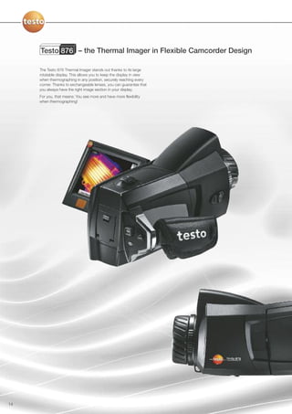 Testo 876 – the Thermal Imager in Flexible Camcorder Design

     The Testo 876 Thermal Imager stands out thanks to its large
     rotatable display. This allows you to keep the display in view
     when thermographing in any position, securely reaching every
     corner. Thanks to exchangeable lenses, you can guarantee that
     you always have the right image section in your display.
     For you, that means: You see more and have more flexibility
     when thermographing!




14
 