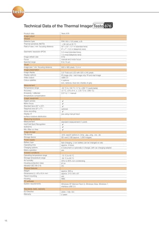 Technical Data of the Thermal Imager Testo 876
     Product data                             Testo 876
     Image output
     Infrared
     Detector type                            FPA 160 x 120 pixels, a.Si
     Thermal sensitivity (NETD)                < 80 mK at 30 °C
     Field of view / min. focusing distance   32° x 23° / 0.1 m (standard lens)
                                              9° x 7° / 0.5 m (telephoto lens)
     Geometric resolution (IFOV)              3.3 mrad (standard lens),
                                              1.0 mrad (telephoto lens)
     Image refresh rate                       9 Hz
     Focus                                    manual and motor focus
     Spectral range                           8 to 14 µm
     Visual
     Image size / min. focusing distance      640 x 480 pixels / 0.4 m
     Image presentation
     Image display                            3.5” Fold-out LCD with 320 x 240 pixels
     Display options                          IR image only / real image only/ IR and real image
     Video output                             USB 2.0
     Colour palettes                          4 options:
                                              iron, rainbow, blue-red, shades of grey
     Measurement
     Temperature range                        -20 °C to 100 °C / 0 °to +280 °C (switchable)
     Accuracy                                 ±2 °C, ±2% of m. v.. (-20 °C to +280 °C)
     Emissivity / reflected                   0.01 to 1 / manual
     temperature compensation
     Imager equipment
     Digital camera
     Motor focus
     Standard lens (32° x 23°)
     Telephoto lens (9° x 7°)                 optional
     Voice recording
     Display of                               yes using manual input
     surface moisture distribution
     Measuring functions
     Measurement                              standard measurement (1-point)
     Hot/Cold Spot Recognition
     Isotherms
     Min-/Max on Area
     Image storage
     File format                              .bmt; export options in .bmp, .jpg, .png, .csv, .xls
     Storage device                           SD card 2 GB (approx. 1,000 images)
     Power supply
     Battery type                             fast-charging, Li-ion battery can be changed on-site
     Operating time                           approx. 4 hours
     Charging options                         in instrument or optionally in charger, with car charging adapter
     Mains operation                          yes
     Ambient conditions
     Operating temperature range              -15 °C to 40 °C
     Storage temperature range                -30 °C to 60 °C
     Air humidity                             20% to 80% non-condensing
     Housing protection class                 IP 54
     Vibration (IEC 68-2-6)                   2G
     Physical features
     Weight                                   approx. 900 g
     Dimensions (L x W x H) in mm             approx. 210 x 85 x 97
     Tripod mounting                          yes
     Housing                                  ABS
     PC software
     System requirements                      Windows XP (Service Pack 2), Windows Vista, Windows 7,
                                              interface USB 2.0
     Standards, tests, warranty
     EU Directive                             2004 / 108 / EC
     Warranty                                 2 years




16
 