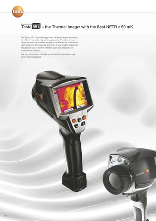 Testo 881 – the Thermal Imager with the Best NETD < 50 mK

     The Testo 881 Thermal Imager with the best thermal sensitivity
     of < 50 mK provides highest image quality. This allows you to
     measure even the smallest temperature differences, and obtain
     high resolution IR images at any time. A wide angled, telephoto
     lens allows you to see the different sizes and distances of
     measurement objects.
     For you, that means: You see more and discover even more
     when thermographing!




18
 