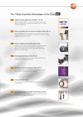 The 7 Most Important Advantages of the Testo 881

 1.   Highest image quality due to NETD < 50 mK
      With a thermal resolution of < 50 mK, the testo 881 delivers high
      definition images which emphasise and visualize even the smallest
      temperature differences.




 2.   Voice recording with the practical headset (Testo 881-2)
      With the integrated voice recording, you can comment on any infrared
      image directly during the application. This valuable information is stored
      together with the thermal image.




 3.   Built-in digital camera with power LEDs
      In addition to the infrared recording, you store a parallel real image
      of the measurement site with the testo 881. The power LEDs
      (Testo 881-2) guarantee you optimum illumination of dark areas
      when recording real images.




 4.   Exchangeable lenses (Testo 881-2)
      A wide angled telephoto lens allow you to see the different sizes
      and distances of measurement object




 5.   Min/Max on Area calculation (Testo 881-2)
      The minimum and maximum values of an image section can be
      determined live directly on site and at a glance.




 6.   Lens protection glass
      The germanium lens protection glass protects the optics from dirt
      and scratching.




 7.   Measuring range up to 550°C optionally possible
      With the high temperature option, you extend the measuring range
      of the testo 882 flexibly to up to 550 °C.




                                                                                   19
 
