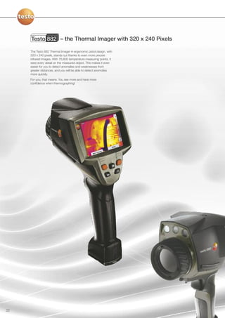 Testo 882 – the Thermal Imager with 320 x 240 Pixels

     The Testo 882 Thermal Imager in ergonomic pistol design, with
     320 x 240 pixels, stands out thanks to even more precise
     infrared images. With 76,800 temperature measuring points, it
     sees every detail on the measured object. This makes it even
     easier for you to detect anomalies and weaknesses from
     greater distances, and you will be able to detect anomolies
     more quickly.
     For you, that means: You see more and have more
     confidence when thermographing!




22
 