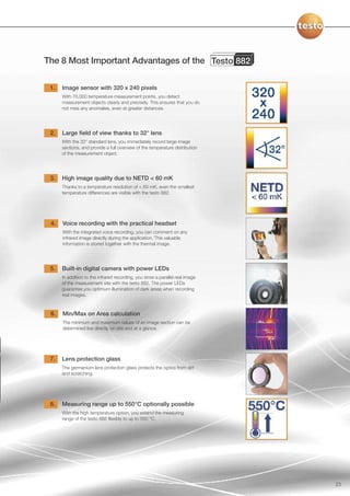 The 8 Most Important Advantages of the Testo 882

 1.   Image sensor with 320 x 240 pixels
      With 76,000 temperature measurement points, you detect
      measurement objects clearly and precisely. This ensures that you do
      not miss any anomalies, even at greater distances.




 2.   Large field of view thanks to 32° lens
      With the 32° standard lens, you immediately record large image
      sections, and provide a full overview of the temperature distribution
      of the measurement object.




 3.   High image quality due to NETD < 60 mK
      Thanks to a temperature resolution of < 60 mK, even the smallest
      temperature differences are visible with the testo 882.




 4.   Voice recording with the practical headset
      With the integrated voice recording, you can comment on any
      infrared image directly during the application. This valuable
      information is stored together with the thermal image.




 5.   Built-in digital camera with power LEDs
      In addition to the infrared recording, you store a parallel real image
      of the measurement site with the testo 882. The power LEDs
      guarantee you optimum illumination of dark areas when recording
      real images.



 6.   Min/Max on Area calculation
      The minimum and maximum values of an image section can be
      determined live directly on site and at a glance.




 7.   Lens protection glass
      The germanium lens protection glass protects the optics from dirt
      and scratching.




 8.   Measuring range up to 550°C optionally possible
      With the high temperature option, you extend the measuring
      range of the testo 882 flexibly to up to 550 °C.




                                                                               23
 