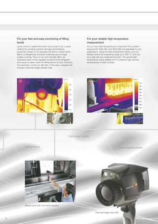 For your fast and easy monitoring of filling                               For your reliable high temperature
    levels                                                                     measurement
    Level control in sealed fluid tanks has proved to be a useful              Do you have high temperatures to deal with? No problem –
    method for avoiding machine damage and therefore                           because the Testo 881 and Testo 882 are adaptable to your
    production losses. If, for example, the fluid in coolant tanks             applications. Using the high temperature option, you can
    falls to a dangerously low level, machines are no longer                   flexibly extend the measuring range up to 550 °C, and can
    cooled correctly. They run hot and may fail. Often, an                     thus deal with any measurement task. The special high
    automatic level control regulates the level of the refrigerant             temperature colour palette iron HT presents high and low
    and issues an alarm when the filling level is too low. However,            temperatures in stark contrast.
    the automatic control can also fail. In this case, a regular look
    through a thermal imager will also help.




                                                               High image quality


              Motor focus                                                                                       Exchangeable lenses




             Secure work with one-hand operation


                                                                                       Thermal imager testo 882

5
 