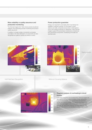 More reliability in quality assurance and                   Power production guarantee
    production monitoring                                       Energy is an important commodity which must always be
                                                                available in sufficient quantity. For this reason, power
    The thermal imagers from Testo ensure precise situational
                                                                stations and utility companies ensure that no interruptions
    analysis, thus supporting process monitoring and product
                                                                occur, from energy production to distribution. Testo thermal
    quality assurance.
                                                                imagers support the preventative maintenance of electrical
    In addition to foreign bodies in production processes,      and mechanical components. Developing anomolies are
    anomalies in the heat distribution of components are also   identified early.
    recognised at a glance, quickly and without contact.




                                                                                                                                Digital camera




Hot/Cold Spot Recognition                                        Minimum focusing distance




                                                                                Targeted analysis of overheating in circuit
                                                                                boards.
                                                                                In the field of research and development, thermal imagers are
                                                                                also used to for the targeted analysis of heat distribution,
                                                                                e. g. on circuit boards. The components are examined
                                                                                quickly and without contact. The special advantage of the
                                                                                Testo thermal imagers is the combination of the standard
                                                                                lens with 32° and a low minimum focusing distance. This
                                                                                allows small details to be identified in a large image section.




                                                                                                                                            6
 