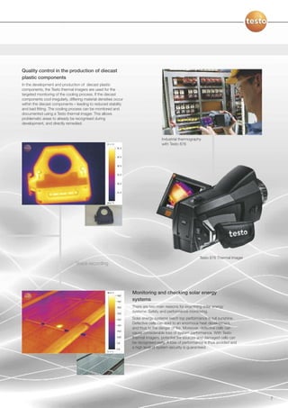 Quality control in the production of diecast
plastic components
In the development and production of diecast plastic
components, the Testo thermal imagers are used for the
targeted monitoring of the cooling process. If the diecast
components cool irregularly, differing material densities occur
within the diecast components – leading to reduced stability
and bad fitting. The cooling process can be monitored and
documented using a Testo thermal imager. This allows
problematic areas to already be recognised during
development, and directly remedied.



                                                                                   Industrial thermography
                                                                                   with Testo 876




                                                                                                         Testo 876 Thermal Imager
                                 Voice recording




                                                                  Monitoring and checking solar energy
                                                                  systems
                                                                  There are two main reasons for examining solar energy
                                                                  systems: Safety and performance monitoring.
                                                                  Solar energy systems reach top performance in full sunshine.
                                                                  Defective cells can lead to an enormous heat development,
                                                                  and thus to the danger of fire. Moreover, defective cells can
                                                                  cause considerable loss of system performance. With Testo
                                                                  thermal imagers, potential fire sources and damaged cells can
                                                                  be recognised early. A loss of performance is thus avoided and
                                                                  a high level of system security is guaranteed.




                                                                                                                                    7
 