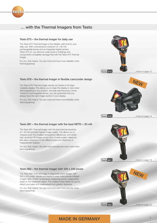 … with the Thermal Imagers from Testo

Testo 875 – the thermal imager for daily use
The Testo 875 Thermal Imager is the reliable, solid tool for your
daily use. With a temperature resolution of < 80 mK,
exchangeable lenses and an integrated digital camera
(Testo 875-2), you discover weak spots in buildings and
components completely damage-free with the Testo 875 Thermal
Imager.
For you, that means: You see more and have more reliability when
thermographing!


                                                                      Testo 875   …more on page 10


Testo 876 – the thermal imager in flexible camcorder design
                                                                                  NEW
The Testo 876 Thermal Imager stands out thanks to its large
rotatable display. This allows you to keep the display in view when
thermographing in any position, securely reaching every corner.
Thanks to exchangeable lenses, you can guarantee that you
always have the right image section in your display.
For you, that means: You see more and have more flexibility when
thermographing!




                                                                      Testo 876   …more on page 14


Testo 881 – the thermal imager with the best NETD < 50 mK
The Testo 881 Thermal Imager with the best thermal sensitivity
of < 50 mK provides highest image quality. This allows you to
measure even the smallest temperature differences, and obtain
high resolution IR images at any time. A wide angled, telephoto
lens allow adaptation to the different sizes and distances of
measurement objects.
For you, that means: You see more and discover even more when
thermographing!




                                                                      Testo 881   …more on page 18



Testo 882 – the thermal imager with 320 x 240 pixels
The Testo 882 Thermal Imager in ergonomic pistol design, with                     NEW
320 x 240 pixels, stands out thanks to even more precise infrared
images. With 76,800 temperature measuring points, it sees every
detail on the measured object. This makes it even easier for you to
detect anomalies and weaknesses from greater distances.
For you, that means: You see more and have more security when
thermographing!




                                                                      Testo 882   …more on page 22




                                           MADE IN GERMANY                                      3
 