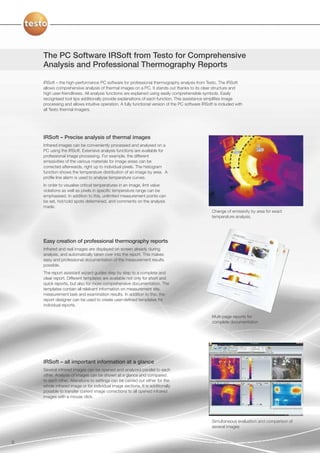 The PC Software IRSoft from Testo for Comprehensive
    Analysis and Professional Thermography Reports

    IRSoft – the high-performance PC software for professional thermography analysis from Testo. The IRSoft
    allows comprehensive analysis of thermal images on a PC. It stands out thanks to its clear structure and
    high user-friendliness. All analysis functions are explained using easily comprehensible symbols. Easily
    recognised tool tips additionally provide explanations of each function. This assistance simplifies image
    processing and allows intuitive operation. A fully functional version of the PC software IRSoft is included with
    all Testo thermal imagers.




    IRSoft – Precise analysis of thermal images
    Infrared images can be conveniently processed and analysed on a
    PC using the IRSoft. Extensive analysis functions are available for
    professional image processing. For example, the different
    emissivities of the various materials for image areas can be
    corrected afterwards, right up to individual pixels. The histogram
    function shows the temperature distribution of an image by area. A
    profile line alarm is used to analyse temperature curves.
    In order to visualise critical temperatures in an image, limt value
    violations as well as pixels in specific temperature range can be
    emphasised. In addition to this, unlimited measurement points can
    be set, hot/cold spots determined, and comments on the analysis
    made.
                                                                                                  Change of emissivity by area for exact
                                                                                                  temperature analysis.




    Easy creation of professional thermography reports
    Infrared and real images are displayed on screen already during
    analysis, and automatically taken over into the report. This makes
    easy and professional documentation of the measurement results
    possible.
    The report assistant wizard guides step by step to a complete and
    clear report. Different templates are available not only for short and
    quick reports, but also for more comprehensive documentation. The
    templates contain all relelvant information on measurement site,
    measurement task and examination results. In addition to this, the
    report designer can be used to create user-defined templates for
    individual reports.

                                                                                                  Multi-page reports for
                                                                                                  complete documentation




    IRSoft – all important information at a glance
    Several infrared images can be opened and analyzed parallel to each
    other. Analysis of images can be shown at a glance and compared.
    to each other. Alterations to settings can be carried out either for the
    whole infrared image or for individual image sections. It is additionally
    possible to transfer current image corrections to all opened infrared
    images with a mouse click.




                                                                                                  Simultaneous evaluation and comparison of
                                                                                                  several images


8
 