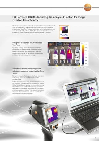PC Software IRSoft – Including the Analysis Function for Image
Overlay: Testo TwinPix

The thermal imagers from Testo with integrated digital camera automatically
store an infrared and a real image simultaneously. With the professional
image overlay Testo TwinPix, these two images can be superimposed over
each other in the PC software IRSoft. The information from the thermal
image and the real image are then displayed together in one image.




Straight to the perfect result with Testo
TwinPix…
By setting marking points which correspond in the
infrared and the real image, the images are overlaid
exactly. Even scenes with measurement objects at
different distances can be blended without a problem,
and shown simultaneously in one image.




                                                              See temperature violations even in the real image, with TwinPix
Show the customer what’s important,
with the professional image overlay from
Testo…
During the analysis, the image overlay helps orientation
in the image and in the exact localisation of the
damaged area.
Setting the transparency level regulates the intensity of
the infrared or the real image component in the overlay.
Critical temperature ranges can be marked by inserting
infrared limit values and the infrared range. Even in the
real image, problem areas can be directly emphasised,
and the temperature status of the measurement object
displayed. The overlaid image is taken over into the
report for documentation purposes.




                                                                                         Function
                                                                                         of the PC software:
                                                                                         Image overlay TwinPix




                                                                                                                                9
 