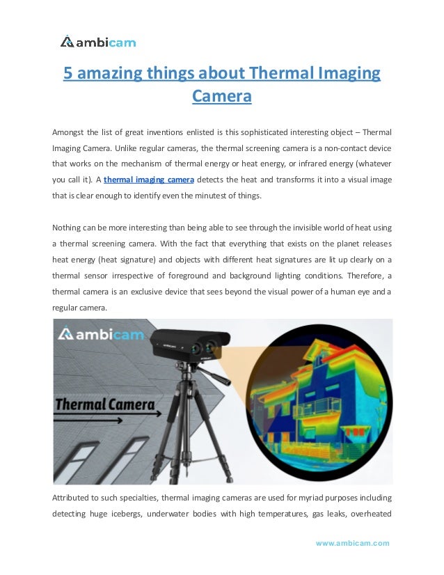 5 amazing things about Thermal Imaging
Camera
Amongst the list of great inventions enlisted is this sophisticated interesting object – Thermal
Imaging Camera. Unlike regular cameras, the thermal screening camera is a non-contact device
that works on the mechanism of thermal energy or heat energy, or infrared energy (whatever
you call it). A thermal imaging camera detects the heat and transforms it into a visual image
that is clear enough to identify even the minutest of things.
Nothing can be more interesting than being able to see through the invisible world of heat using
a thermal screening camera. With the fact that everything that exists on the planet releases
heat energy (heat signature) and objects with different heat signatures are lit up clearly on a
thermal sensor irrespective of foreground and background lighting conditions. Therefore, a
thermal camera is an exclusive device that sees beyond the visual power of a human eye and a
regular camera.
Attributed to such specialties, thermal imaging cameras are used for myriad purposes including
detecting huge icebergs, underwater bodies with high temperatures, gas leaks, overheated
www.ambicam.com
 