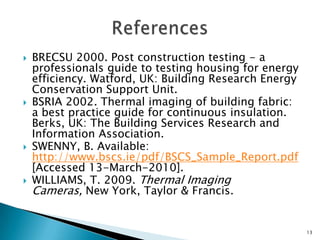 BRECSU 2000. Post construction testing - a professionals guide to testing housing for energy efficiency. Watford, UK: Building Research Energy Conservation Support Unit.BSRIA 2002. Thermal imaging of building fabric: a best practice guide for continuous insulation. Berks, UK: The Building Services Research and Information Association.SWENNY, B. Available: http://www.bscs.ie/pdf/BSCS_Sample_Report.pdf [Accessed 13-March-2010].WILLIAMS, T. 2009. Thermal Imaging Cameras, New York, Taylor & Francis.References 13