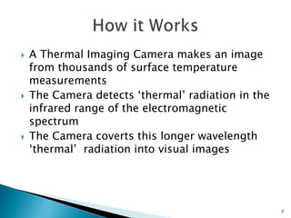 A Thermal Imaging Camera makes an image from thousands of surface temperature measurementsThe Camera detects ‘thermal’ radiation in the infrared range of the electromagnetic spectrum The Camera coverts this longer wavelength ‘thermal’  radiation into visual imagesHow it Works 2