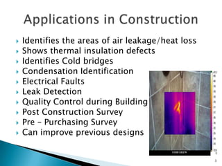 Identifies the areas of air leakage/heat lossShows thermal insulation defectsIdentifies Cold bridgesCondensation Identification  Electrical FaultsLeak Detection Quality Control during BuildingPost Construction SurveyPre – Purchasing SurveyCan improve previous designsApplications in Construction3