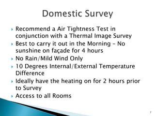 Recommend a Air Tightness Test in conjunction with a Thermal Image SurveyBest to carry it out in the Morning – No sunshine on façade for 4 hours No Rain/Mild Wind Only10 Degrees Internal/External Temperature DifferenceIdeally have the heating on for 2 hours prior  to SurveyAccess to all RoomsDomestic Survey 7