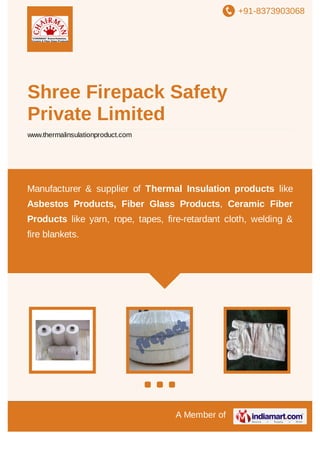 +91-8373903068

Shree Firepack Safety
Private Limited
www.thermalinsulationproduct.com

Manufacturer & supplier of Thermal Insulation products like
Asbestos Products, Fiber Glass Products, Ceramic Fiber
Products like yarn, rope, tapes, fire-retardant cloth, welding &
fire blankets.

A Member of

 