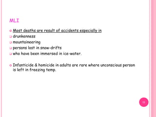 MLI
 Most deaths are result of accidents especially in
 drunkenness
 mountaineering
 persons lost in snow-drifts
 who have been immersed in ice-water.
 Infanticide & homicide in adults are rare where unconscious person
is left in freezing temp.
11
 