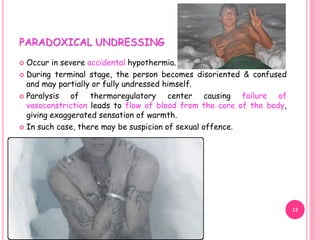PARADOXICAL UNDRESSING
 Occur in severe accidental hypothermia.
 During terminal stage, the person becomes disoriented & confused
and may partially or fully undressed himself.
 Paralysis of thermoregulatory center causing failure of
vasoconstriction leads to flow of blood from the core of the body,
giving exaggerated sensation of warmth.
 In such case, there may be suspicion of sexual offence.
12
 
