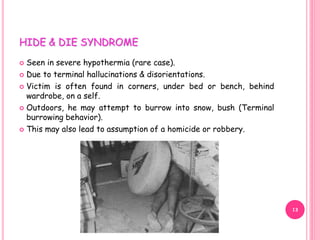 HIDE & DIE SYNDROME
 Seen in severe hypothermia (rare case).
 Due to terminal hallucinations & disorientations.
 Victim is often found in corners, under bed or bench, behind
wardrobe, on a self.
 Outdoors, he may attempt to burrow into snow, bush (Terminal
burrowing behavior).
 This may also lead to assumption of a homicide or robbery.
13
 