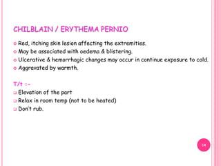 CHILBLAIN / ERYTHEMA PERNIO
 Red, itching skin lesion affecting the extremities.
 May be associated with oedema & blistering.
 Ulcerative & hemorrhagic changes may occur in continue exposure to cold.
 Aggravated by warmth.
T/t :-
 Elevation of the part
 Relax in room temp (not to be heated)
 Don’t rub.
14
 
