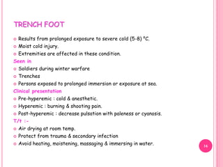 TRENCH FOOT
 Results from prolonged exposure to severe cold (5-8) ⁰C.
 Moist cold injury.
 Extremities are affected in these condition.
Seen in
 Soldiers during winter warfare
 Trenches
 Persons exposed to prolonged immersion or exposure at sea.
Clinical presentation
 Pre-hyperemic : cold & anesthetic.
 Hyperemic : burning & shooting pain.
 Post-hyperemic : decrease pulsation with paleness or cyanosis.
T/t :-
 Air drying at room temp.
 Protect from trauma & secondary infection
 Avoid heating, moistening, massaging & immersing in water. 16
 
