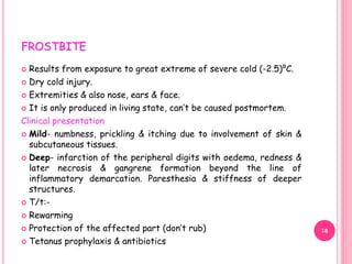 FROSTBITE
 Results from exposure to great extreme of severe cold (-2.5)⁰C.
 Dry cold injury.
 Extremities & also nose, ears & face.
 It is only produced in living state, can’t be caused postmortem.
Clinical presentation
 Mild- numbness, prickling & itching due to involvement of skin &
subcutaneous tissues.
 Deep- infarction of the peripheral digits with oedema, redness &
later necrosis & gangrene formation beyond the line of
inflammatory demarcation. Paresthesia & stiffness of deeper
structures.
 T/t:-
 Rewarming
 Protection of the affected part (don’t rub)
 Tetanus prophylaxis & antibiotics
18
 