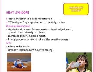 HEAT SYNCOPE
 Heat exhaustion /Collapse /Prostration.
 CVS collapse & syncope due to intense dehydration.
Clinical presentations
 Headache, dizziness, fatigue, anxiety, impaired judgment,
hysteria & occasionally psychosis.
 Increased pulsation, skin is moist.
 It may progress to heat stroke if the sweating ceases.
T/t :-
 Adequate hydration
 Oral salt replenishment & active cooling .
MODERATE
INJURY
23
 