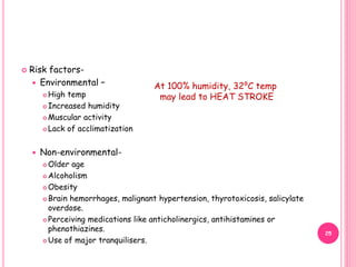  Risk factors-
 Environmental –
 High temp
 Increased humidity
 Muscular activity
 Lack of acclimatization
 Non-environmental-
 Older age
 Alcoholism
 Obesity
 Brain hemorrhages, malignant hypertension, thyrotoxicosis, salicylate
overdose.
 Perceiving medications like anticholinergics, antihistamines or
phenothiazines.
 Use of major tranquilisers.
At 100% humidity, 32⁰C temp
may lead to HEAT STROKE
25
 