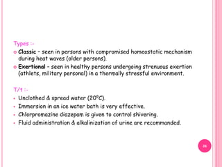 Types :-
 Classic – seen in persons with compromised homeostatic mechanism
during heat waves (older persons).
 Exertional – seen in healthy persons undergoing strenuous exertion
(athlets, military personal) in a thermally stressful environment.
T/t :-
 Unclothed & spread water (20⁰C).
 Immersion in an ice water bath is very effective.
 Chlorpromazine diazepam is given to control shivering.
 Fluid administration & alkalinization of urine are recommanded.
26
 
