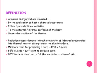 DEFINITION
 A burn is an injury which is caused –
 By the application of heat / chemical substances
 Either by conduction / radiation
 To the external / internal surfaces of the body
 Causes destruction of the tissues.
 Radiation causes damage through conversion of infrared frequencies
into thermal heat on absorption at the skin interface.
 Minimum temp for producing a burn - 44⁰C x 5-6 hrs
 65⁰C x 2 sec – sufficient to produce burn.
 70⁰C for less than 1 sec – full thickness destruction of skin.
33
 