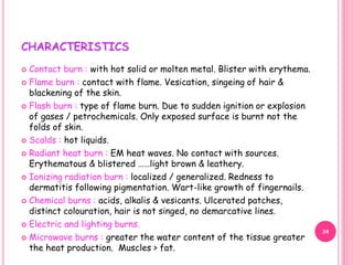 CHARACTERISTICS
 Contact burn : with hot solid or molten metal. Blister with erythema.
 Flame burn : contact with flame. Vesication, singeing of hair &
blackening of the skin.
 Flash burn : type of flame burn. Due to sudden ignition or explosion
of gases / petrochemicals. Only exposed surface is burnt not the
folds of skin.
 Scalds : hot liquids.
 Radiant heat burn : EM heat waves. No contact with sources.
Erythematous & blistered ……light brown & leathery.
 Ionizing radiation burn : localized / generalized. Redness to
dermatitis following pigmentation. Wart-like growth of fingernails.
 Chemical burns : acids, alkalis & vesicants. Ulcerated patches,
distinct colouration, hair is not singed, no demarcative lines.
 Electric and lighting burns.
 Microwave burns : greater the water content of the tissue greater
the heat production. Muscles > fat.
34
 