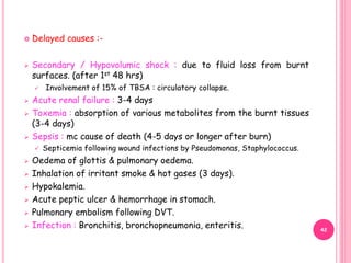  Delayed causes :-
 Secondary / Hypovolumic shock : due to fluid loss from burnt
surfaces. (after 1st 48 hrs)
 Involvement of 15% of TBSA : circulatory collapse.
 Acute renal failure : 3-4 days
 Toxemia : absorption of various metabolites from the burnt tissues
(3-4 days)
 Sepsis : mc cause of death (4-5 days or longer after burn)
 Septicemia following wound infections by Pseudomonas, Staphylococcus.
 Oedema of glottis & pulmonary oedema.
 Inhalation of irritant smoke & hot gases (3 days).
 Hypokalemia.
 Acute peptic ulcer & hemorrhage in stomach.
 Pulmonary embolism following DVT.
 Infection : Bronchitis, bronchopneumonia, enteritis. 42
 