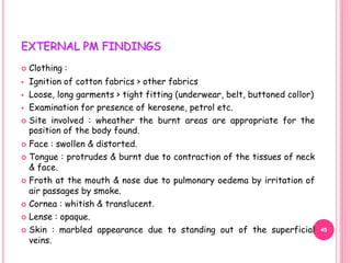 EXTERNAL PM FINDINGS
 Clothing :
 Ignition of cotton fabrics > other fabrics
 Loose, long garments > tight fitting (underwear, belt, buttoned collor)
 Examination for presence of kerosene, petrol etc.
 Site involved : wheather the burnt areas are appropriate for the
position of the body found.
 Face : swollen & distorted.
 Tongue : protrudes & burnt due to contraction of the tissues of neck
& face.
 Froth at the mouth & nose due to pulmonary oedema by irritation of
air passages by smoke.
 Cornea : whitish & translucent.
 Lense : opaque.
 Skin : marbled appearance due to standing out of the superficial
veins.
45
 