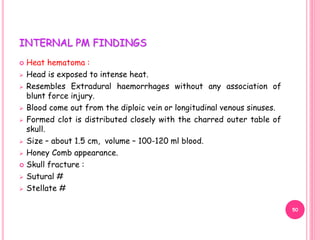 INTERNAL PM FINDINGS
 Heat hematoma :
 Head is exposed to intense heat.
 Resembles Extradural haemorrhages without any association of
blunt force injury.
 Blood come out from the diploic vein or longitudinal venous sinuses.
 Formed clot is distributed closely with the charred outer table of
skull.
 Size – about 1.5 cm, volume – 100-120 ml blood.
 Honey Comb appearance.
 Skull fracture :
 Sutural #
 Stellate #
50
 
