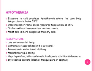 HYPOTHERMIA
 Exposure to cold produces hypothermia where the core body
temperature is below 35⁰C
 Oesophageal or rectal probe measures temp as low as 25⁰C
 Oral or axillary thermometers are inaccurate.
 Moist cold is more dangerous than dry cold.
RISK FACTORS-
 Low environmental temp.
 Extremes of ages (children & ≥ 60 years)
 Immersion in water & wet clothing.
 Mountaineering & sailing.
 Hypothyroidism, atherosclerosis, inadequate nutrition & dementia.
 Intoxicated persons (alcohol, tranquilizers or opiates)
6
 